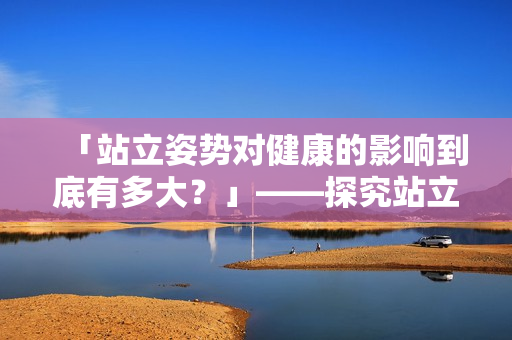 「站立姿勢(shì)對(duì)健康的影響到底有多大？」——探究站立的健康益處