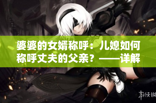 婆婆的女婿稱呼：兒媳如何稱呼丈夫的父親？——詳解家庭稱呼規(guī)范