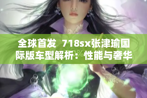 全球首發(fā)  718sx張津瑜國(guó)際版車型解析：性能與奢華的完美結(jié)合