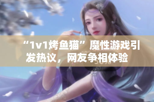 “1v1烤魚貓”魔性游戲引發(fā)熱議，網(wǎng)友爭相體驗(yàn)
