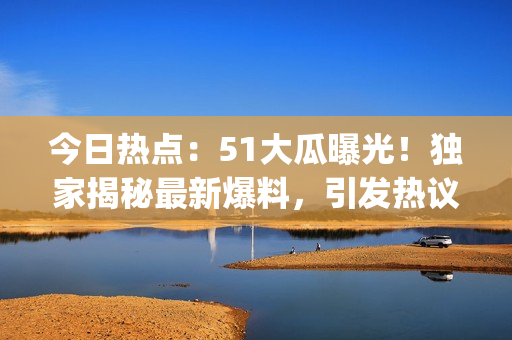 今日熱點：51大瓜曝光！獨家揭秘最新爆料，引發(fā)熱議！(1)