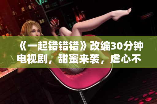 《一起錯(cuò)錯(cuò)錯(cuò)》改編30分鐘電視劇，甜蜜來(lái)襲，虐心不停！