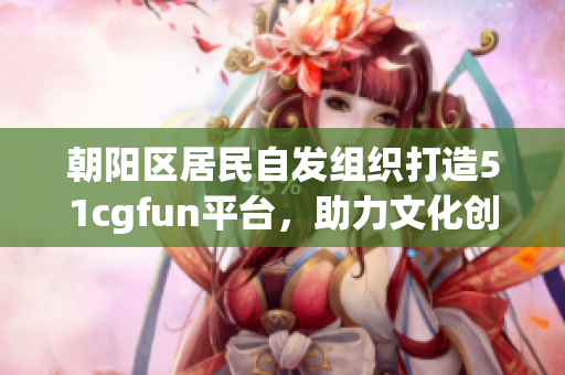 朝陽(yáng)區(qū)居民自發(fā)組織打造51cgfun平臺(tái),助力文化創(chuàng)意產(chǎn)業(yè)發(fā)展 朝陽(yáng)區(qū)居民自發(fā)組織打造51cgfun平臺(tái),助力文化創(chuàng)意產(chǎn)業(yè)發(fā)展