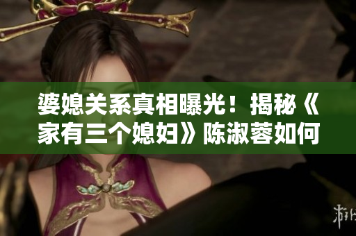 婆媳關系真相曝光！揭秘《家有三個媳婦》陳淑蓉如何管理三個兒媳？