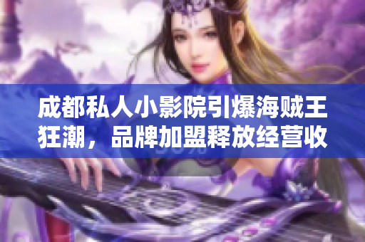 成都私人小影院引爆海賊王狂潮，品牌加盟釋放經(jīng)營收益