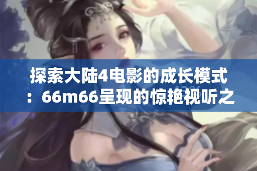 探索大陸4電影的成長模式：66m66呈現(xiàn)的驚艷視聽之旅
