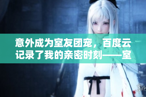 意外成為室友團寵，百度云記錄了我的親密時刻——室友生活種種