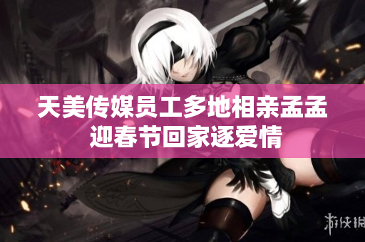 天美傳媒員工多地相親孟孟 迎春節(jié)回家逐愛情