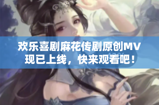 歡樂喜劇麻花傳劇原創(chuàng)MV現(xiàn)已上線，快來觀看吧！