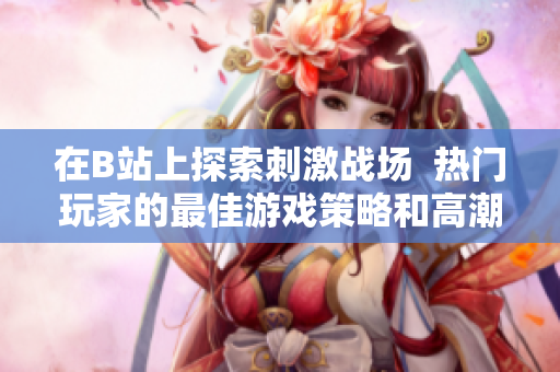 在B站上探索刺激戰(zhàn)場  熱門玩家的最佳游戲策略和高潮時刻