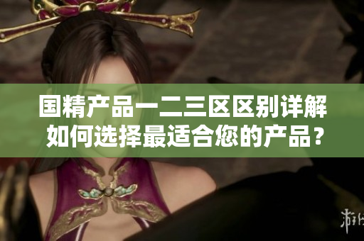 國(guó)精產(chǎn)品一二三區(qū)區(qū)別詳解 如何選擇最適合您的產(chǎn)品？