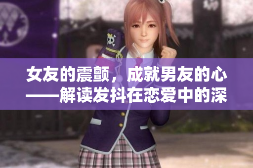 女友的震顫，成就男友的心——解讀發(fā)抖在戀愛中的深層意義