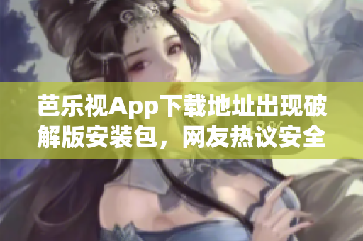 芭樂視App下載地址出現(xiàn)破解版安裝包，網(wǎng)友熱議安全隱患