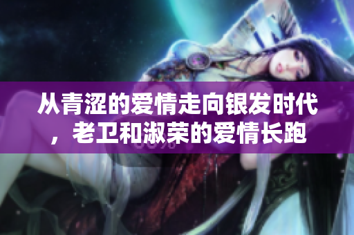 從青澀的愛情走向銀發(fā)時代，老衛(wèi)和淑榮的愛情長跑