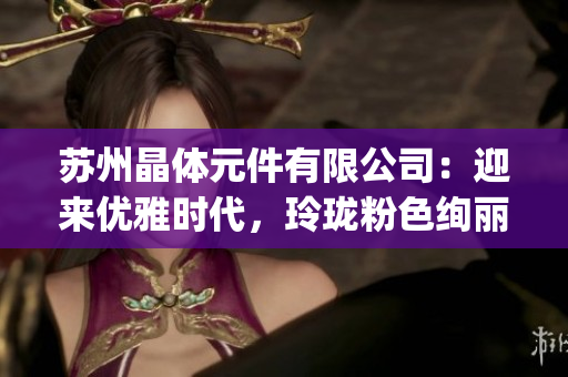 蘇州晶體元件有限公司：迎來(lái)優(yōu)雅時(shí)代，玲瓏粉色絢麗登場(chǎng)(1)