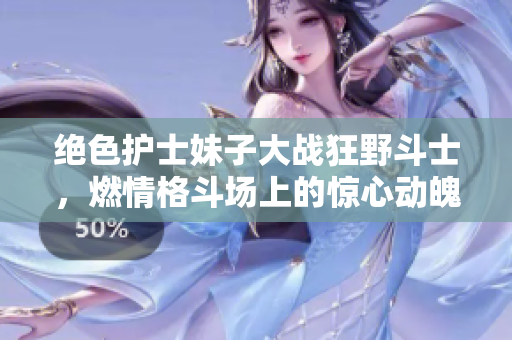絕色護(hù)士妹子大戰(zhàn)狂野斗士，燃情格斗場(chǎng)上的驚心動(dòng)魄故事