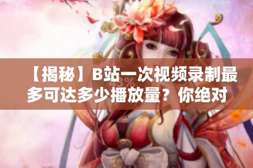【揭秘】B站一次視頻錄制最多可達(dá)多少播放量？你絕對沒想到！