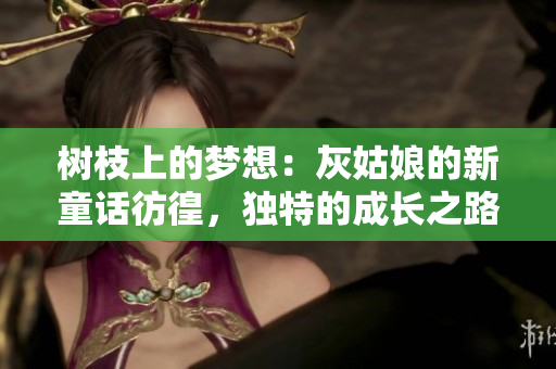 樹枝上的夢想:灰姑娘的新童話彷徨,獨(dú)特的成長之路 樹枝上的夢想:灰姑娘的新童話彷徨,獨(dú)特的成長之路