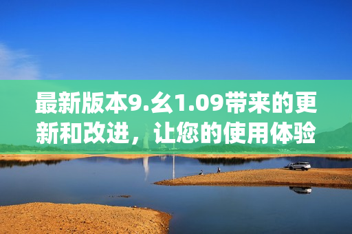 最新版本9.幺1.09帶來(lái)的更新和改進(jìn)，讓您的使用體驗(yàn)更加順暢和高效(1)
