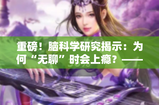 重磅！腦科學(xué)研究揭示：為何“無聊”時會上癮？——新華社報道