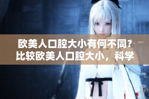 歐美人口腔大小有何不同？比較歐美人口腔大小，科學(xué)揭秘