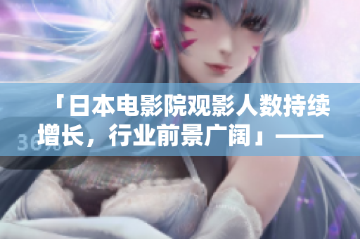 「日本電影院觀影人數(shù)持續(xù)增長(zhǎng)，行業(yè)前景廣闊」——一份來(lái)自文娛報(bào)道的專(zhuān)題報(bào)道