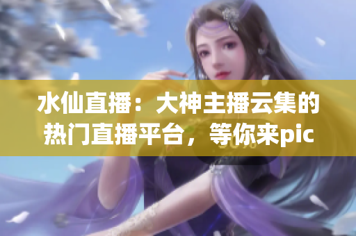 水仙直播：大神主播云集的熱門直播平臺，等你來pick！