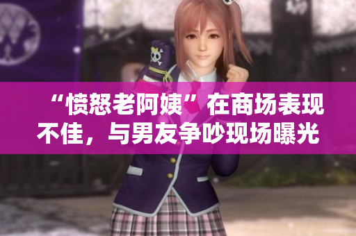 “憤怒老阿姨”在商場(chǎng)表現(xiàn)不佳，與男友爭(zhēng)吵現(xiàn)場(chǎng)曝光