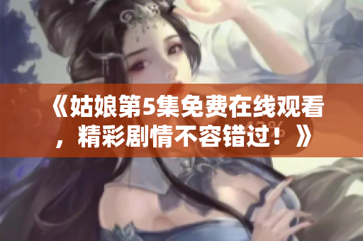 《姑娘第5集免費在線觀看，精彩劇情不容錯過！》