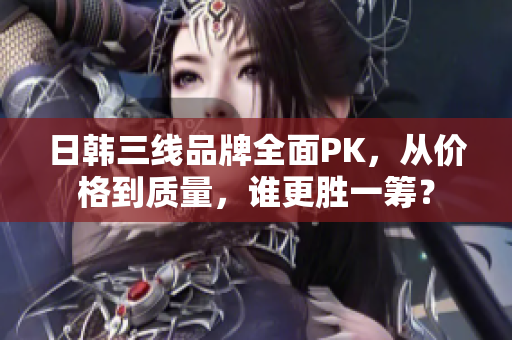 日韓三線品牌全面PK，從價(jià)格到質(zhì)量，誰更勝一籌？