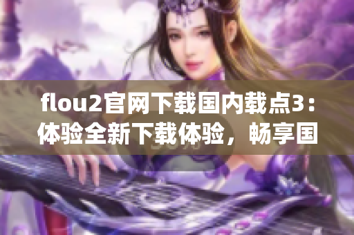 flou2官網(wǎng)下載國(guó)內(nèi)載點(diǎn)3：體驗(yàn)全新下載體驗(yàn)，暢享國(guó)內(nèi)高速下載服務(wù)(1)