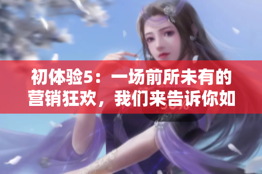 初體驗(yàn)5：一場(chǎng)前所未有的營(yíng)銷(xiāo)狂歡，我們來(lái)告訴你如何透徹地體驗(yàn)！
