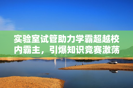 實驗室試管助力學(xué)霸超越校內(nèi)霸主，引爆知識競賽激蕩！