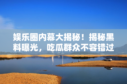 娛樂圈內(nèi)幕大揭秘！揭秘黑料曝光，吃瓜群眾不容錯過的珍貴資料！