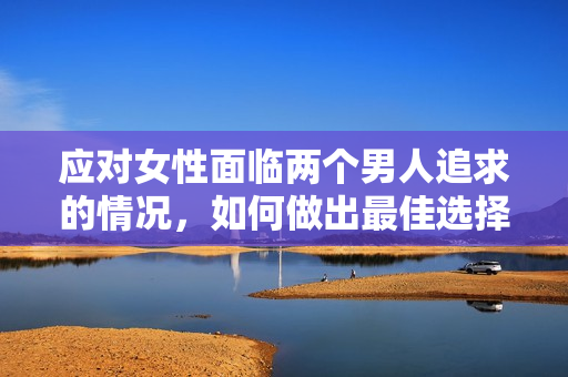 應(yīng)對女性面臨兩個男人追求的情況，如何做出最佳選擇：指南