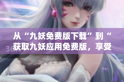 從“九妖免費(fèi)版下載”到“獲取九妖應(yīng)用免費(fèi)版，享受更多便捷功能”(1)