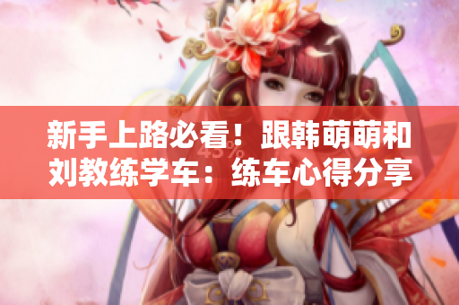 新手上路必看！跟韓萌萌和劉教練學(xué)車：練車心得分享