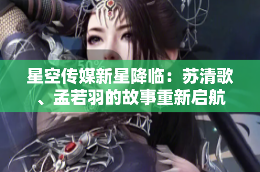 星空傳媒新星降臨：蘇清歌、孟若羽的故事重新啟航
