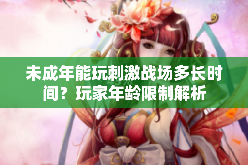 未成年能玩刺激戰(zhàn)場多長時間？玩家年齡限制解析