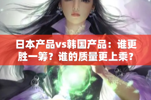 日本產(chǎn)品vs韓國(guó)產(chǎn)品：誰更勝一籌？誰的質(zhì)量更上乘？