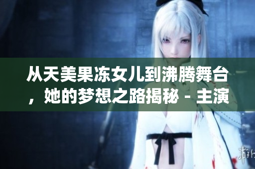 從天美果凍女兒到沸騰舞臺，她的夢想之路揭秘 - 主演資料揭露(1)