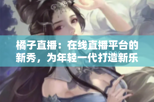 橘子直播：在線直播平臺的新秀，為年輕一代打造新樂園