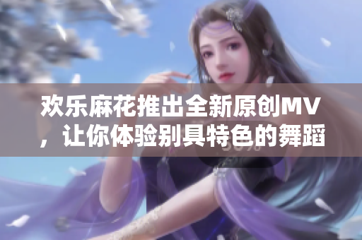 歡樂麻花推出全新原創(chuàng)MV，讓你體驗(yàn)別具特色的舞蹈魅力！