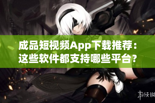 成品短視頻App下載推薦：這些軟件都支持哪些平臺？