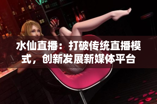 水仙直播：打破傳統(tǒng)直播模式，創(chuàng)新發(fā)展新媒體平臺