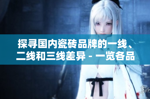 探尋國內(nèi)瓷磚品牌的一線、二線和三線差異 - 一覽各品牌特色