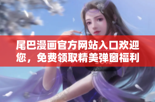 尾巴漫畫官方網(wǎng)站入口歡迎您,免費領取精美彈窗福利! 尾巴漫畫官方網(wǎng)站入口歡迎您,免費領取精美彈窗福利!