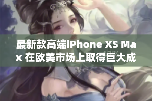 最新款高端iPhone XS Max 在歐美市場上取得巨大成功(1)