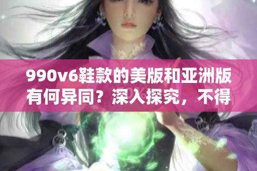 990v6鞋款的美版和亞洲版有何異同？深入探究，不得不看！