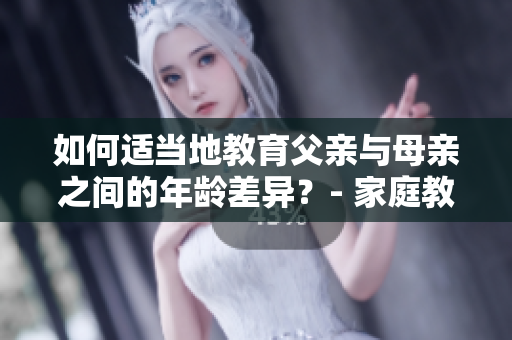 如何適當(dāng)?shù)亟逃赣H與母親之間的年齡差異？- 家庭教育經(jīng)驗(yàn)分享
